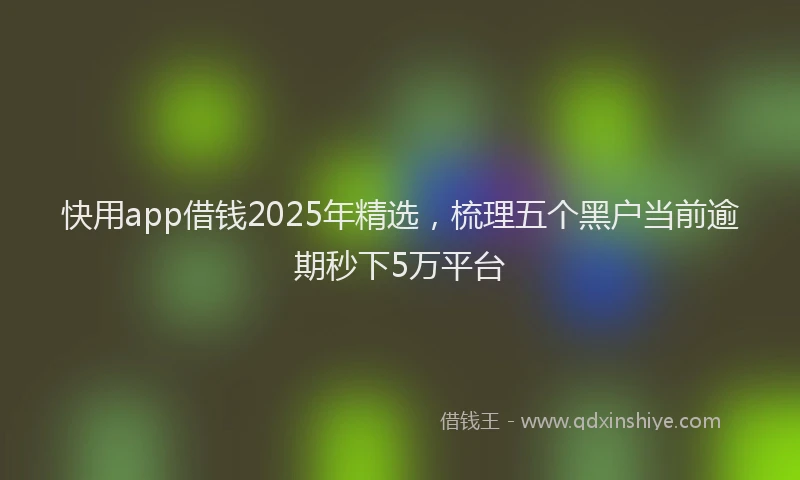 快用app借钱2025年精选，梳理五个黑户当前逾期秒下5万平台