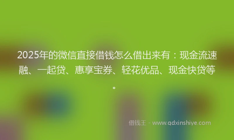 2025年的微信直接借钱怎么借出来有：现金流速融、一起贷、惠享宝券、轻花优品、现金快贷等。
