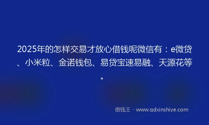 2025年的怎样交易才放心借钱呢微信有：e微贷、小米粒、金诺钱包、易贷宝速易融、天源花等。