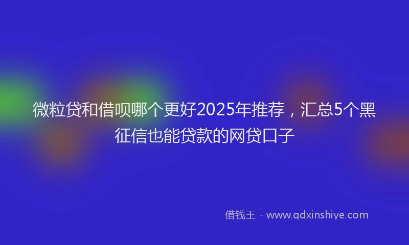 微粒贷和借呗哪个更好2025年推荐，汇总5个黑征信也能贷款的网贷口子