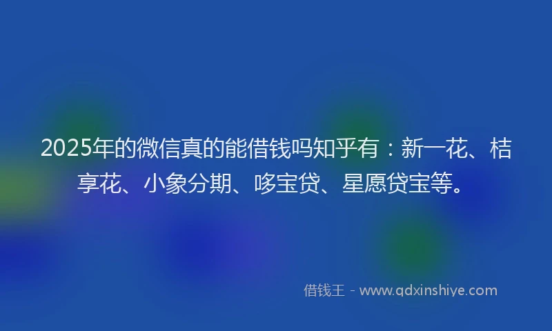 2025年的微信真的能借钱吗知乎有：新一花、桔享花、小象分期、哆宝贷、星愿贷宝等。