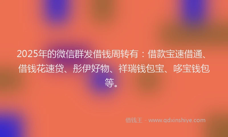 2025年的微信群发借钱周转有：借款宝速借通、借钱花速贷、彤伊好物、祥瑞钱包宝、哆宝钱包等。