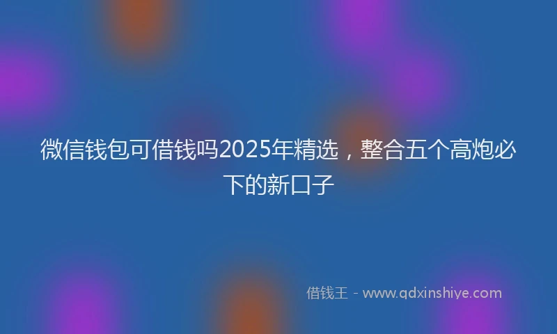 微信钱包可借钱吗2025年精选，整合五个高炮必下的新口子