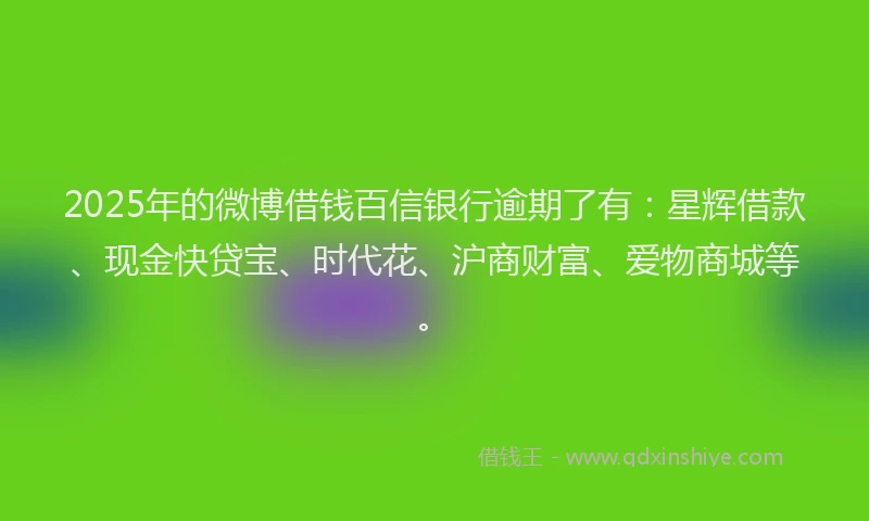 2025年的微博借钱百信银行逾期了有：星辉借款、现金快贷宝、时代花、沪商财富、爱物商城等。
