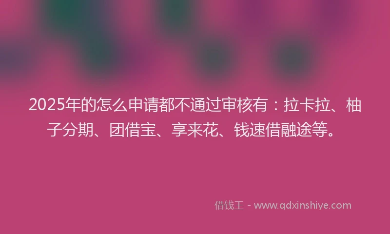 2025年的怎么申请都不通过审核有：拉卡拉、柚子分期、团借宝、享来花、钱速借融途等。