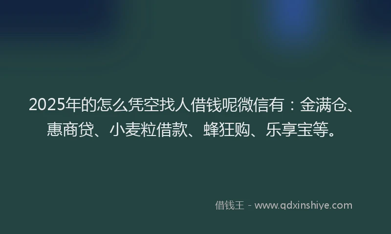 2025年的怎么凭空找人借钱呢微信有：金满仓、惠商贷、小麦粒借款、蜂狂购、乐享宝等。
