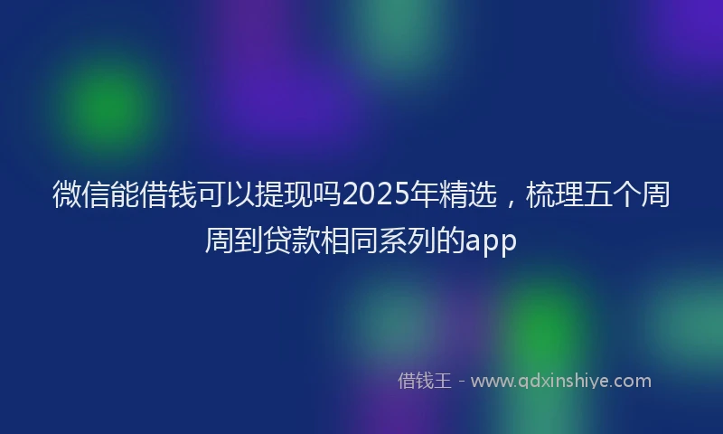 微信能借钱可以提现吗2025年精选，梳理五个周周到贷款相同系列的app