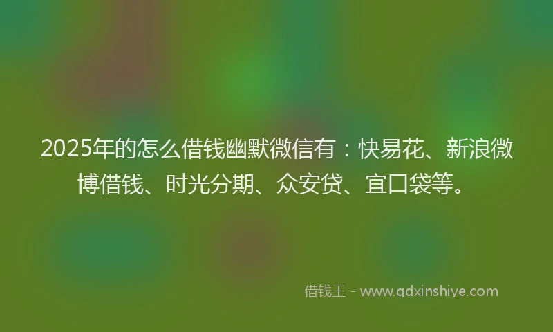2025年的怎么借钱幽默微信有：快易花、新浪微博借钱、时光分期、众安贷、宜口袋等。