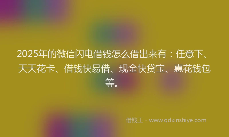 2025年的微信闪电借钱怎么借出来有：任意下、天天花卡、借钱快易借、现金快贷宝、惠花钱包等。