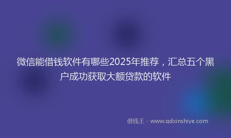 微信能借钱软件有哪些2025年推荐，汇总五个黑户成功获取大额贷款的软件