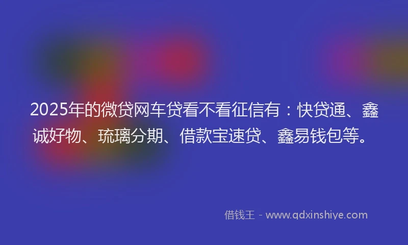 2025年的微贷网车贷看不看征信有：快贷通、鑫诚好物、琉璃分期、借款宝速贷、鑫易钱包等。