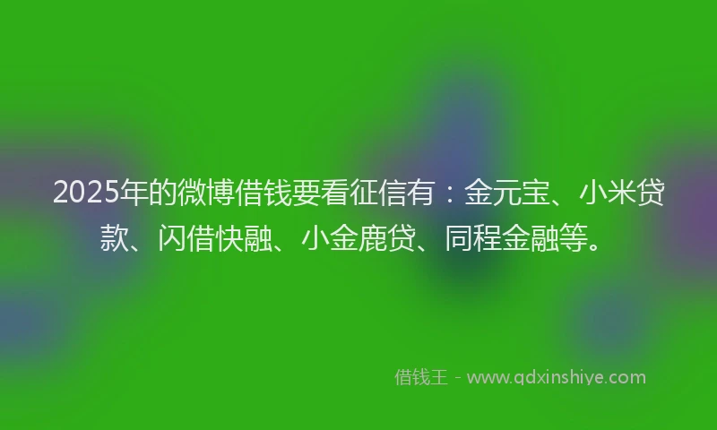 2025年的微博借钱要看征信有：金元宝、小米贷款、闪借快融、小金鹿贷、同程金融等。