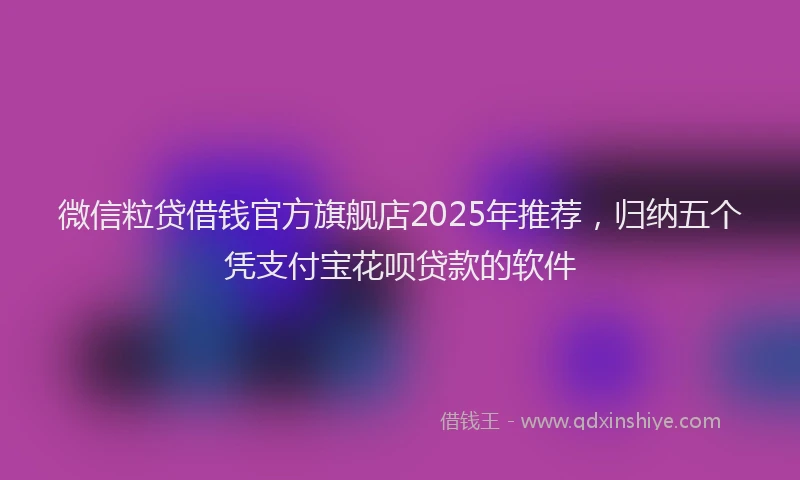 微信粒贷借钱官方旗舰店2025年推荐，归纳五个凭支付宝花呗贷款的软件