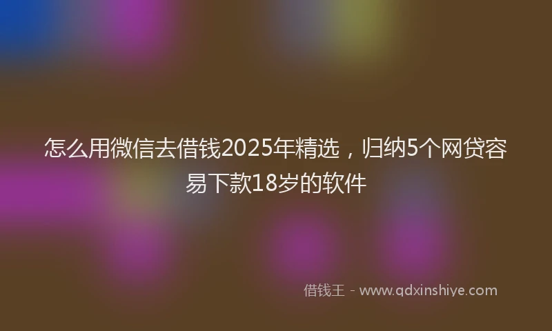 怎么用微信去借钱2025年精选，归纳5个网贷容易下款18岁的软件