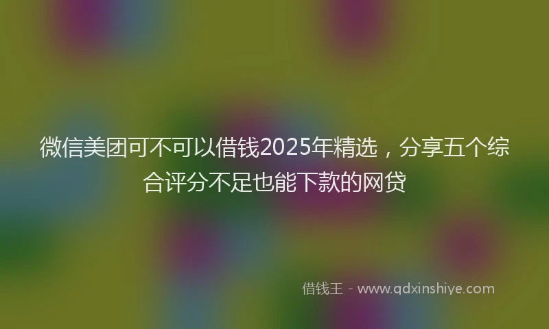 微信美团可不可以借钱2025年精选，分享五个综合评分不足也能下款的网贷
