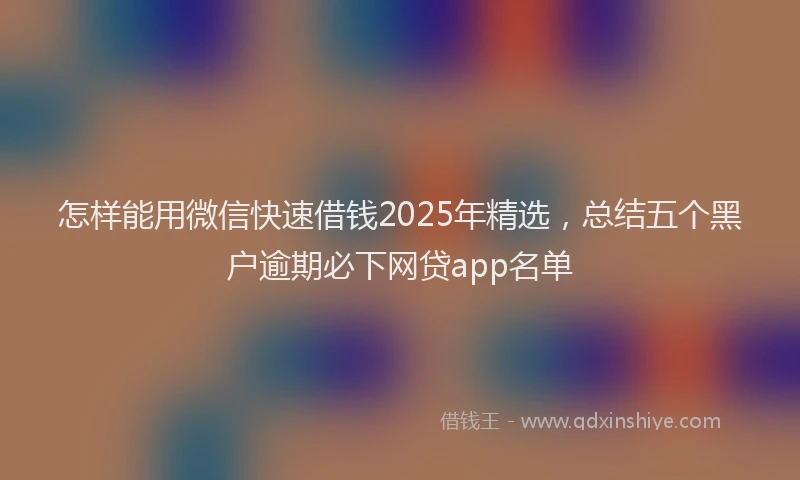 怎样能用微信快速借钱2025年精选，总结五个黑户逾期必下网贷app名单