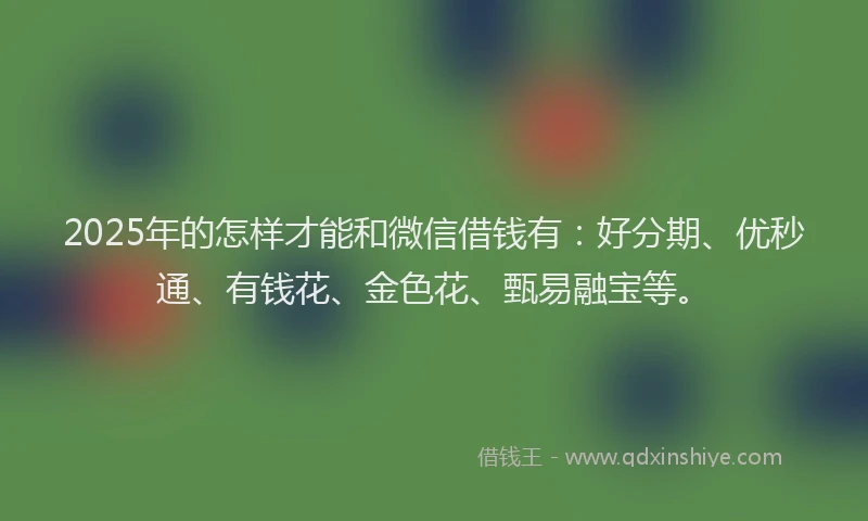 2025年的怎样才能和微信借钱有：好分期、优秒通、有钱花、金色花、甄易融宝等。