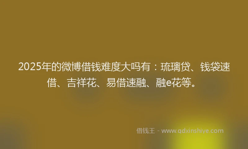 2025年的微博借钱难度大吗有：琉璃贷、钱袋速借、吉祥花、易借速融、融e花等。