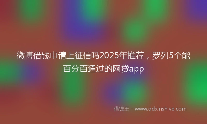 微博借钱申请上征信吗2025年推荐，罗列5个能百分百通过的网贷app