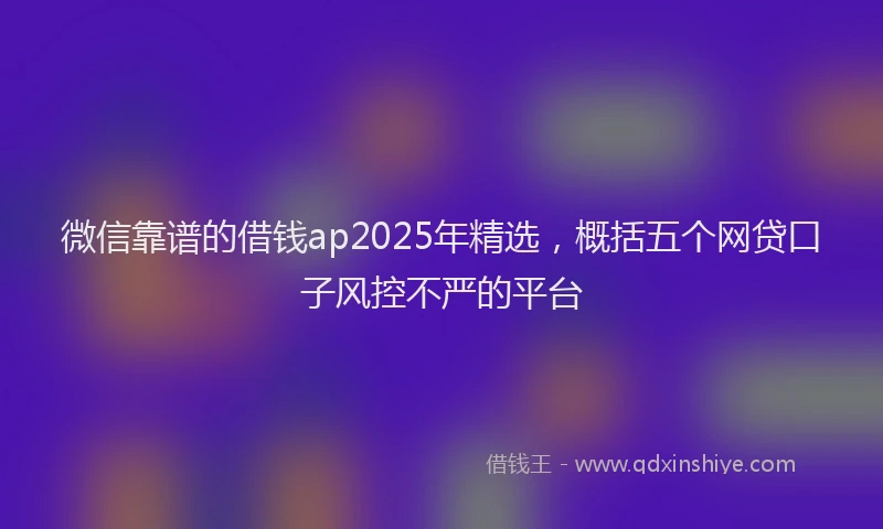 微信靠谱的借钱ap2025年精选，概括五个网贷口子风控不严的平台
