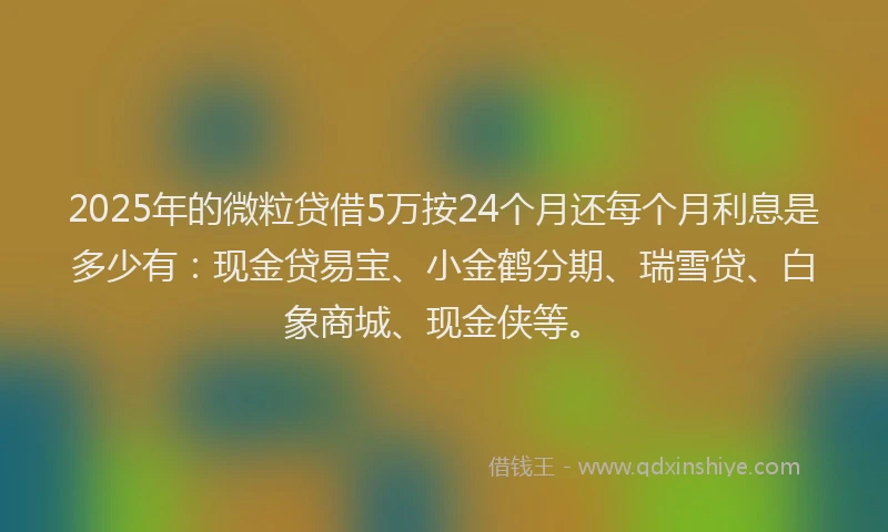 2025年的微粒贷借5万按24个月还每个月利息是多少有：现金贷易宝、小金鹤分期、瑞雪贷、白象商城、现金侠等。