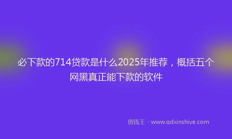 必下款的714贷款是什么2025年推荐，概括五个网黑真正能下款的软件
