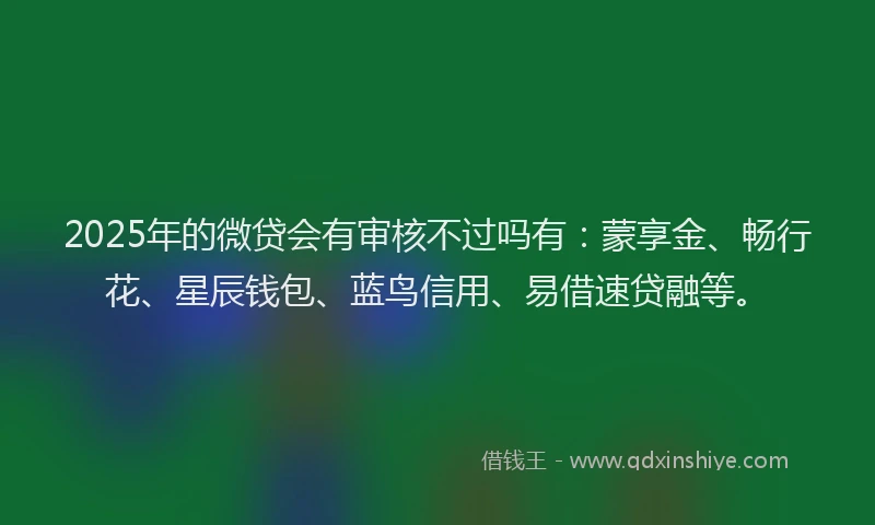 2025年的微贷会有审核不过吗有：蒙享金、畅行花、星辰钱包、蓝鸟信用、易借速贷融等。