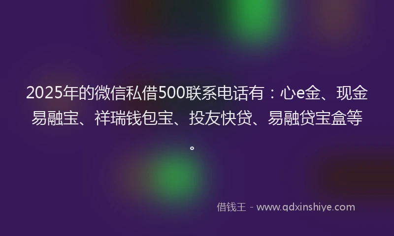 2025年的微信私借500联系电话有：心e金、现金易融宝、祥瑞钱包宝、投友快贷、易融贷宝盒等。