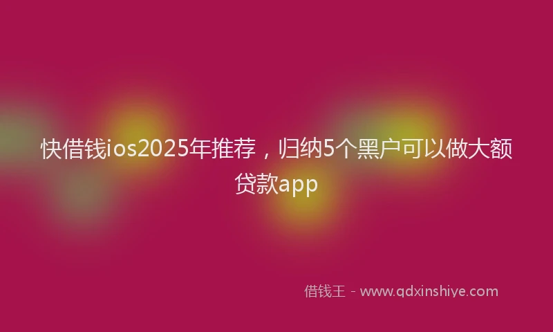 快借钱ios2025年推荐，归纳5个黑户可以做大额贷款app
