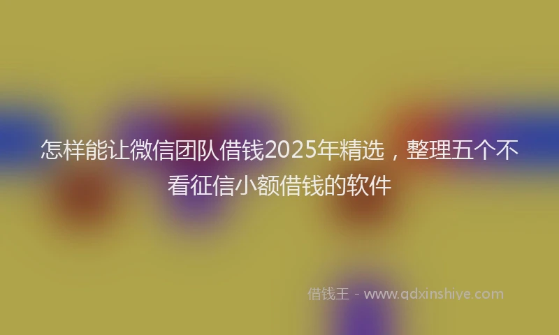 怎样能让微信团队借钱2025年精选，整理五个不看征信小额借钱的软件