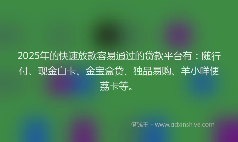 2025年的快速放款容易通过的贷款平台有：随行付、现金白卡、金宝盒贷、独品易购、羊小咩便荔卡等。