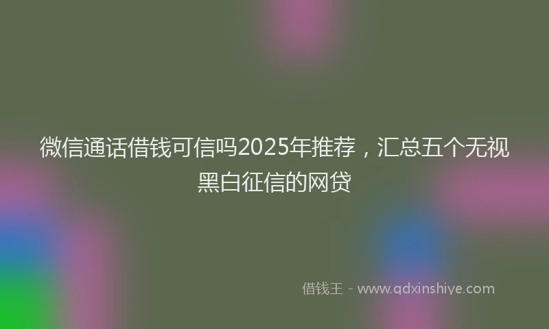 微信通话借钱可信吗2025年推荐，汇总五个无视黑白征信的网贷