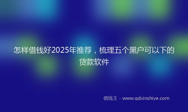 怎样借钱好2025年推荐，梳理五个黑户可以下的贷款软件