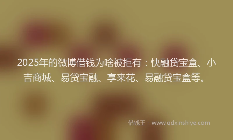 2025年的微博借钱为啥被拒有：快融贷宝盒、小吉商城、易贷宝融、享来花、易融贷宝盒等。