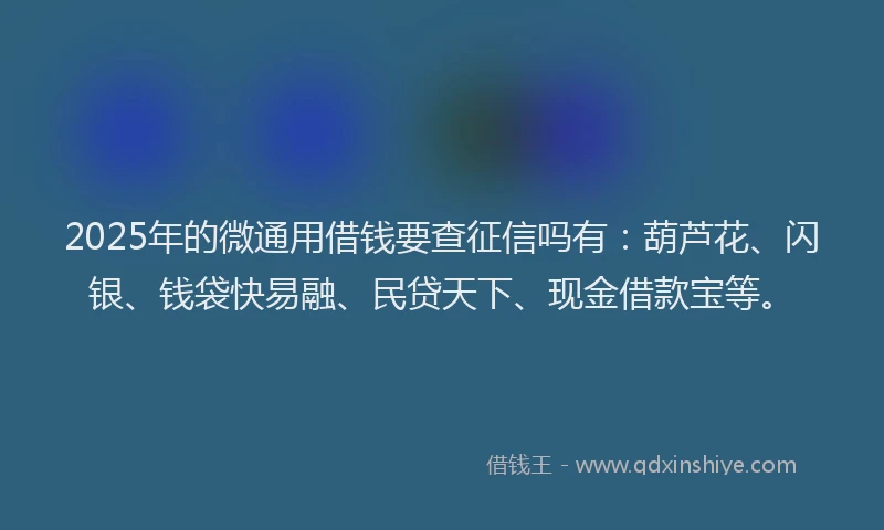 2025年的微通用借钱要查征信吗有：葫芦花、闪银、钱袋快易融、民贷天下、现金借款宝等。