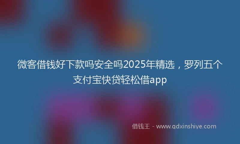 微客借钱好下款吗安全吗2025年精选，罗列五个支付宝快贷轻松借app