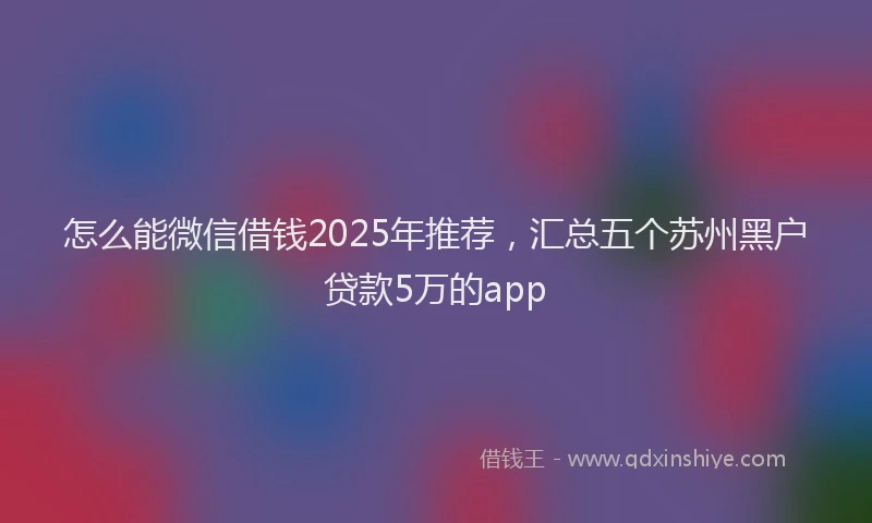 怎么能微信借钱2025年推荐，汇总五个苏州黑户贷款5万的app