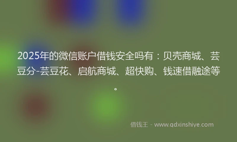 2025年的微信账户借钱安全吗有：贝壳商城、芸豆分-芸豆花、启航商城、超快购、钱速借融途等。