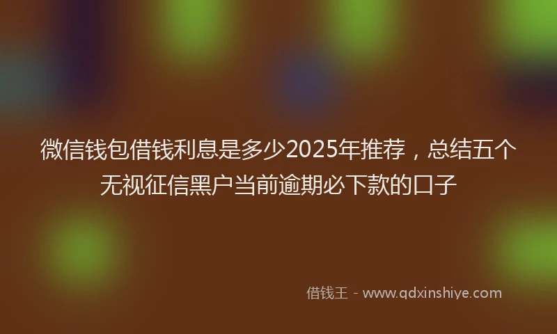 微信钱包借钱利息是多少2025年推荐，总结五个无视征信黑户当前逾期必下款的口子