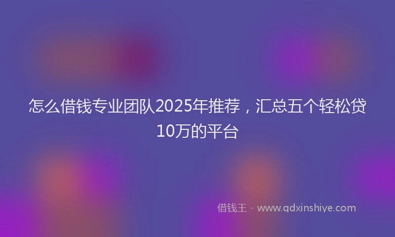 怎么借钱专业团队2025年推荐，汇总五个轻松贷10万的平台
