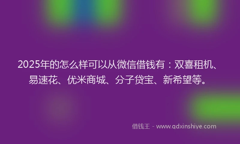 2025年的怎么样可以从微信借钱有：双喜租机、易速花、优米商城、分子贷宝、新希望等。