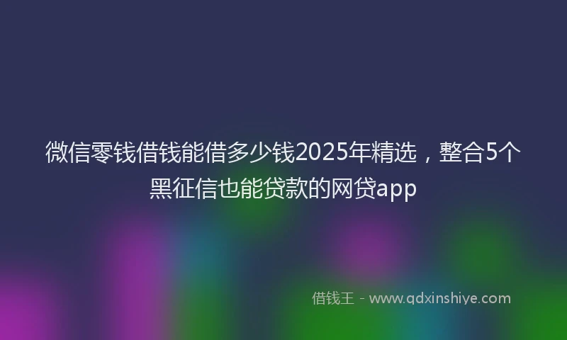 微信零钱借钱能借多少钱2025年精选，整合5个黑征信也能贷款的网贷app