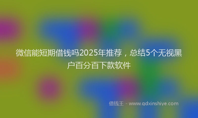 微信能短期借钱吗2025年推荐，总结5个无视黑户百分百下款软件