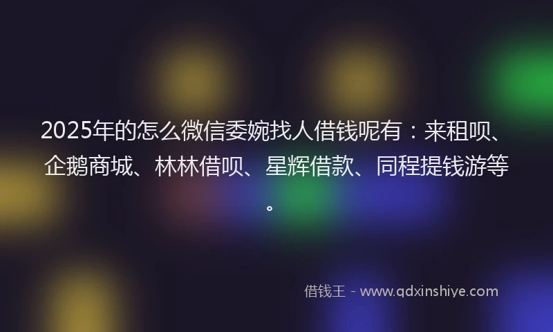 2025年的怎么微信委婉找人借钱呢有：来租呗、企鹅商城、林林借呗、星辉借款、同程提钱游等。