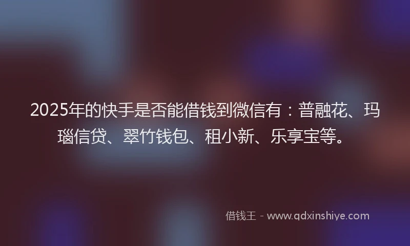 2025年的快手是否能借钱到微信有：普融花、玛瑙信贷、翠竹钱包、租小新、乐享宝等。