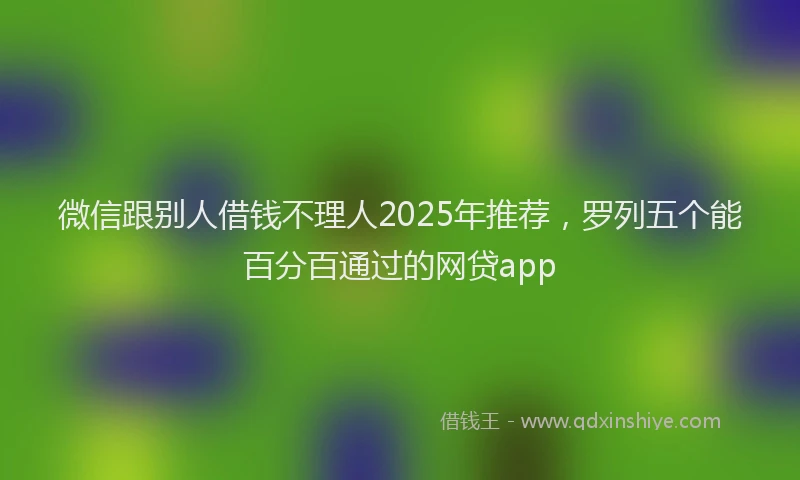 微信跟别人借钱不理人2025年推荐，罗列五个能百分百通过的网贷app