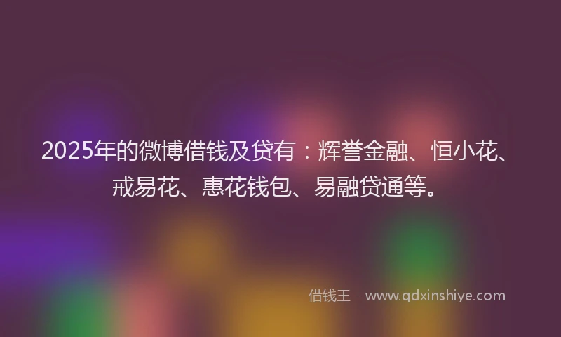 2025年的微博借钱及贷有：辉誉金融、恒小花、戒易花、惠花钱包、易融贷通等。