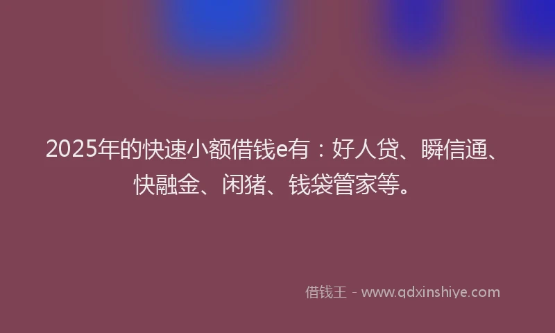 2025年的快速小额借钱e有：好人贷、瞬信通、快融金、闲猪、钱袋管家等。