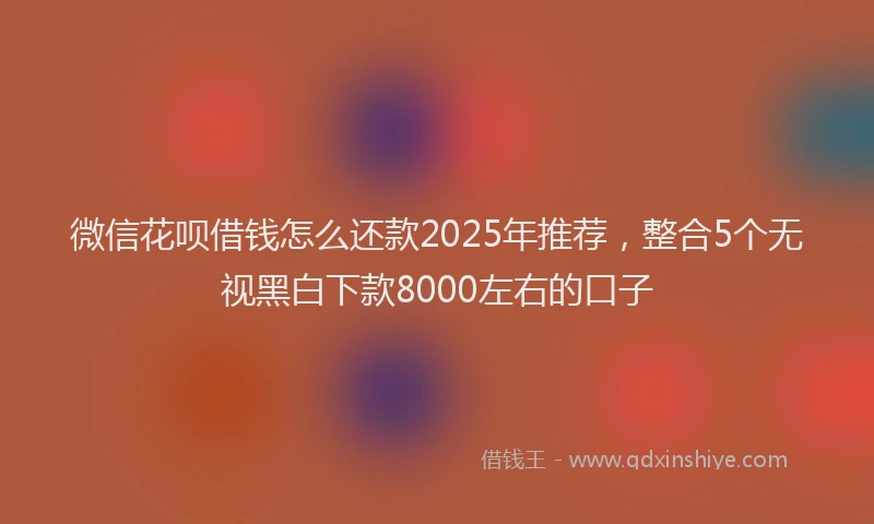 微信花呗借钱怎么还款2025年推荐，整合5个无视黑白下款8000左右的口子