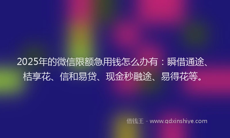 2025年的微信限额急用钱怎么办有：瞬借通途、桔享花、信和易贷、现金秒融途、易得花等。